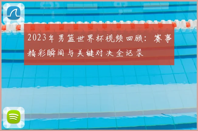 2023年男篮世界杯视频回顾：赛事精彩瞬间与关键对决全记录