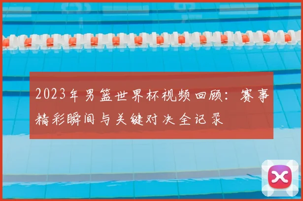 2023年男篮世界杯视频回顾:赛事精彩瞬间与关键对决全记录