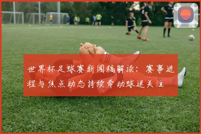 世界杯足球赛新闻稿解读：赛事进程与焦点动态持续牵动球迷关注