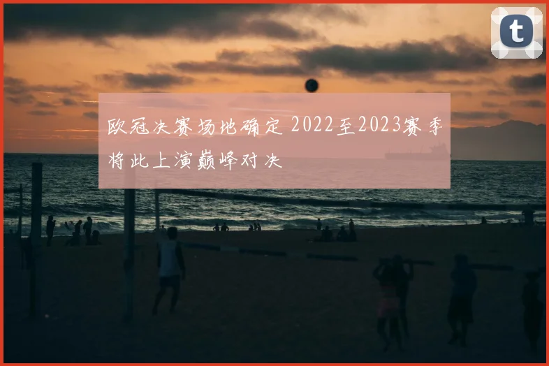 欧冠决赛场地确定 2022至2023赛季将此上演巅峰对决