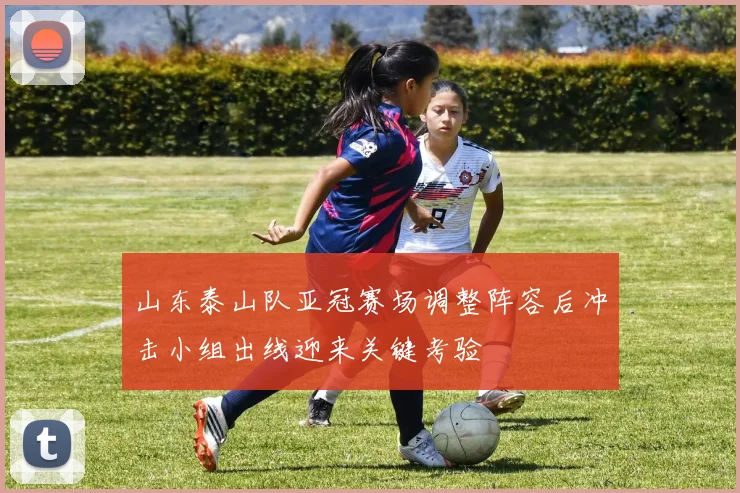 山东泰山队亚冠赛场调整阵容后冲击小组出线迎来关键考验