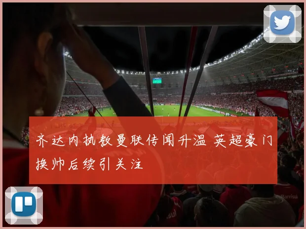 齐达内执教曼联传闻升温 英超豪门换帅后续引关注