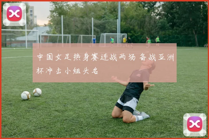 中国女足热身赛连战两场 备战亚洲杯冲击小组头名