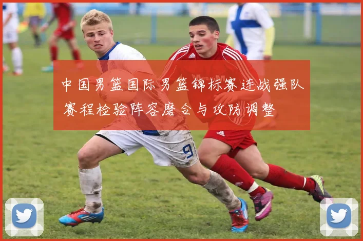 中国男篮国际男篮锦标赛连战强队 赛程检验阵容磨合与攻防调整