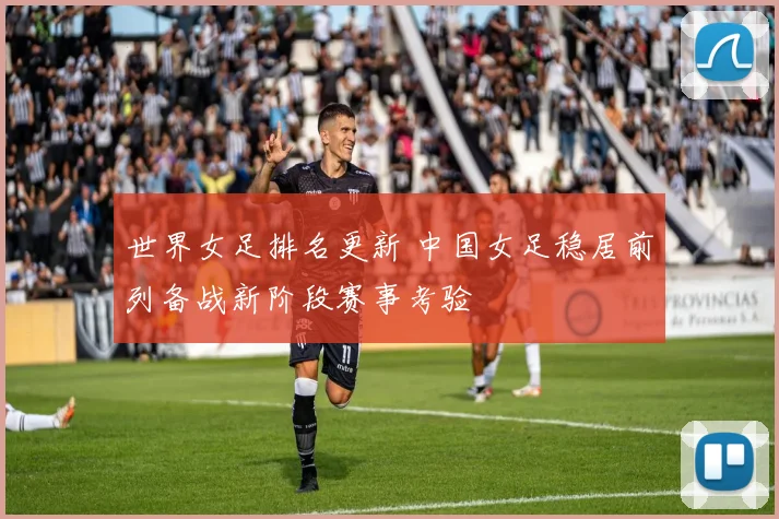世界女足排名更新 中国女足稳居前列备战新阶段赛事考验
