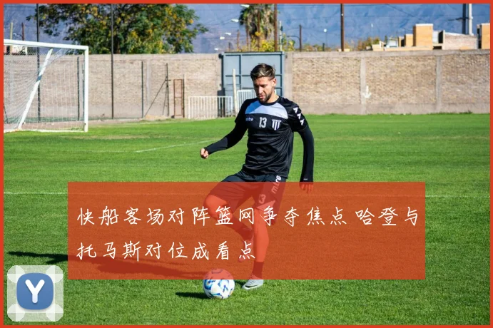 快船客场对阵篮网争夺焦点 哈登与托马斯对位成看点