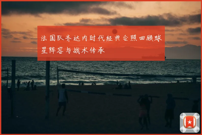 法国队齐达内时代经典合照回顾球星阵容与战术传承