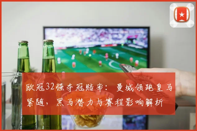 欧冠32强夺冠赔率：曼城领跑皇马紧随，黑马潜力与赛程影响解析