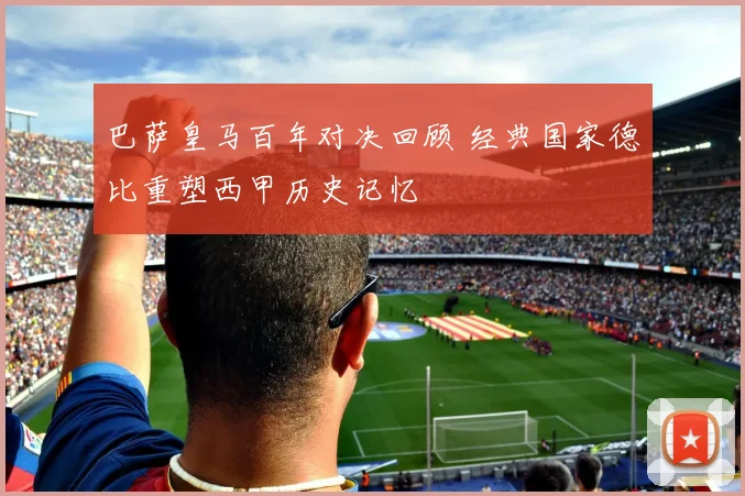 巴萨皇马百年对决回顾 经典国家德比重塑西甲历史记忆