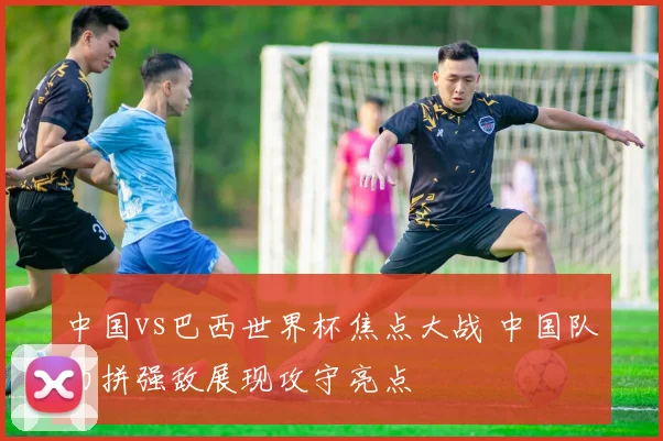 中国vs巴西世界杯焦点大战 中国队力拼强敌展现攻守亮点