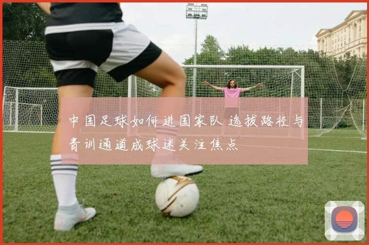 中国足球如何进国家队 选拔路径与青训通道成球迷关注焦点