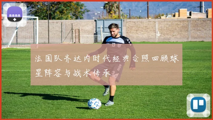 法国队齐达内时代经典合照回顾球星阵容与战术传承