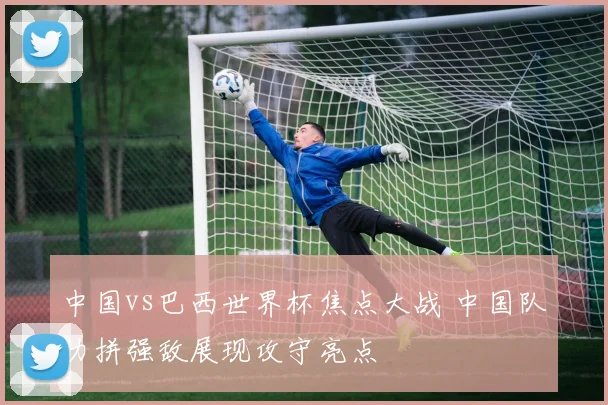 中国vs巴西世界杯焦点大战 中国队力拼强敌展现攻守亮点