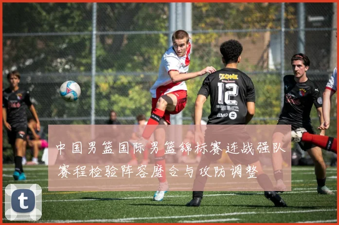 中国男篮国际男篮锦标赛连战强队 赛程检验阵容磨合与攻防调整