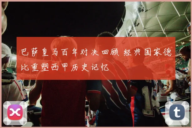 巴萨皇马百年对决回顾 经典国家德比重塑西甲历史记忆