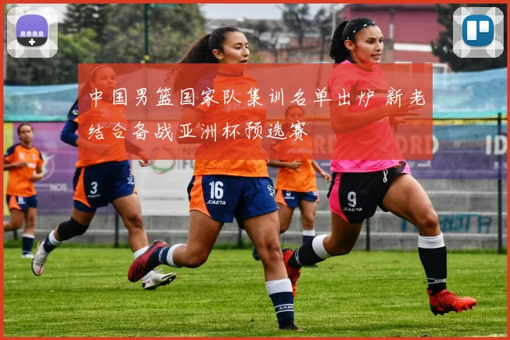 中国男篮国家队集训名单出炉 新老结合备战亚洲杯预选赛