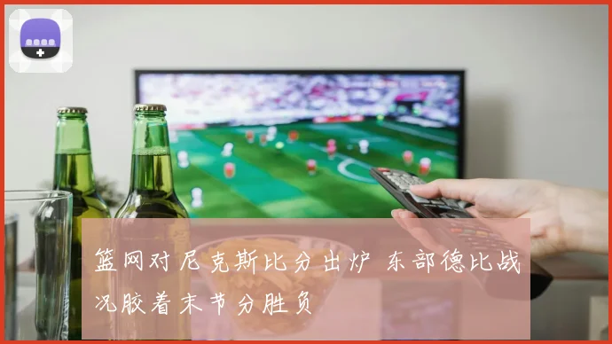 篮网对尼克斯比分出炉 东部德比战况胶着末节分胜负
