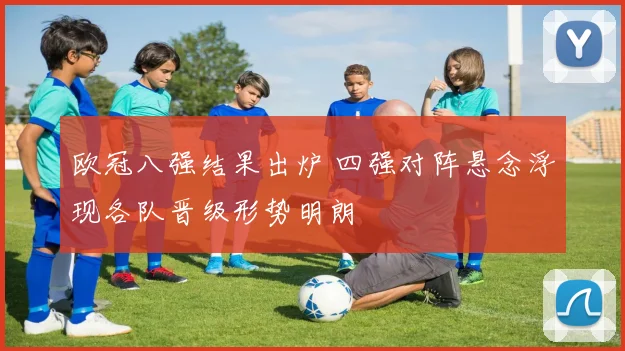 欧冠八强结果出炉 四强对阵悬念浮现各队晋级形势明朗