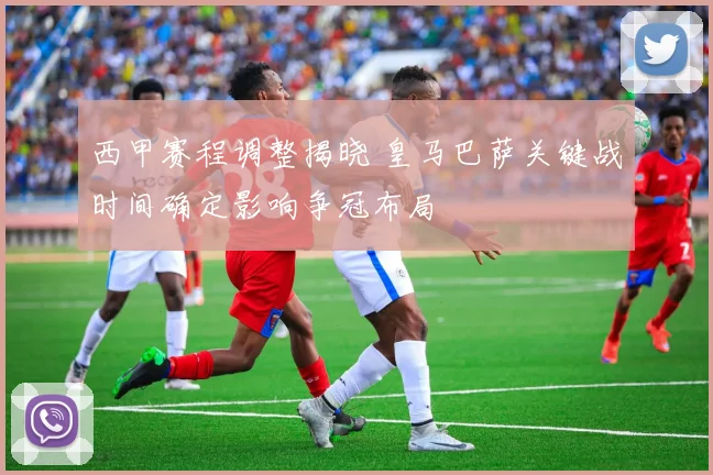 西甲赛程调整揭晓 皇马巴萨关键战时间确定影响争冠布局