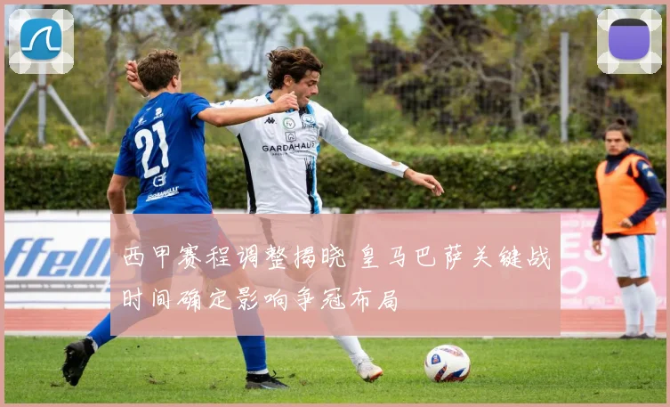 西甲赛程调整揭晓 皇马巴萨关键战时间确定影响争冠布局