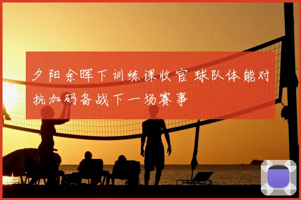 夕阳余晖下训练课收官 球队体能对抗加码备战下一场赛事