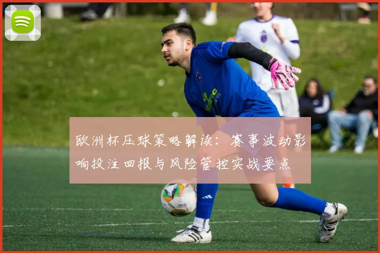 欧洲杯压球策略解读：赛事波动影响投注回报与风险管控实战要点