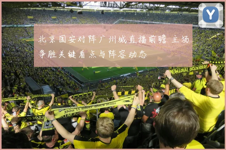 北京国安对阵广州城直播前瞻 主场争胜关键看点与阵容动态