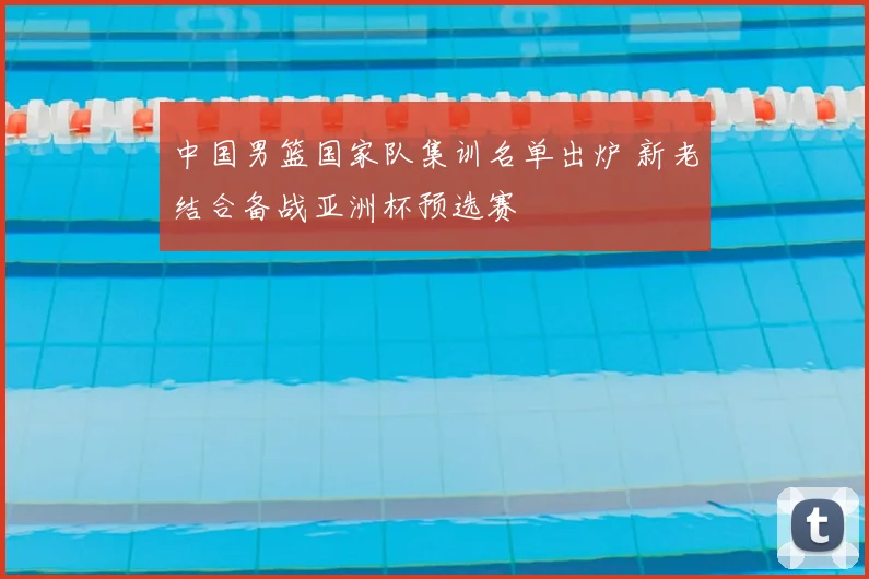 中国男篮国家队集训名单出炉 新老结合备战亚洲杯预选赛