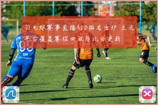 羽毛球赛事直播App排名出炉 主流平台覆盖赛程回放与比分更新