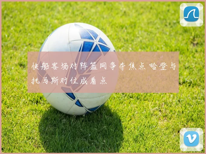 快船客场对阵篮网争夺焦点 哈登与托马斯对位成看点